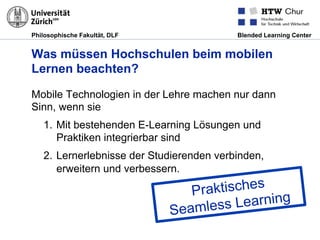 Philosophische Fakultät, DLF Blended Learning Center
Was müssen Hochschulen beim mobilen
Lernen beachten?
Mobile Technologien in der Lehre machen nur dann
Sinn, wenn sie
1.  Mit bestehenden E-Learning Lösungen und
Praktiken integrierbar sind
2.  Lernerlebnisse der Studierenden verbinden,
erweitern und verbessern.
Praktisches
Seamless Learning
 