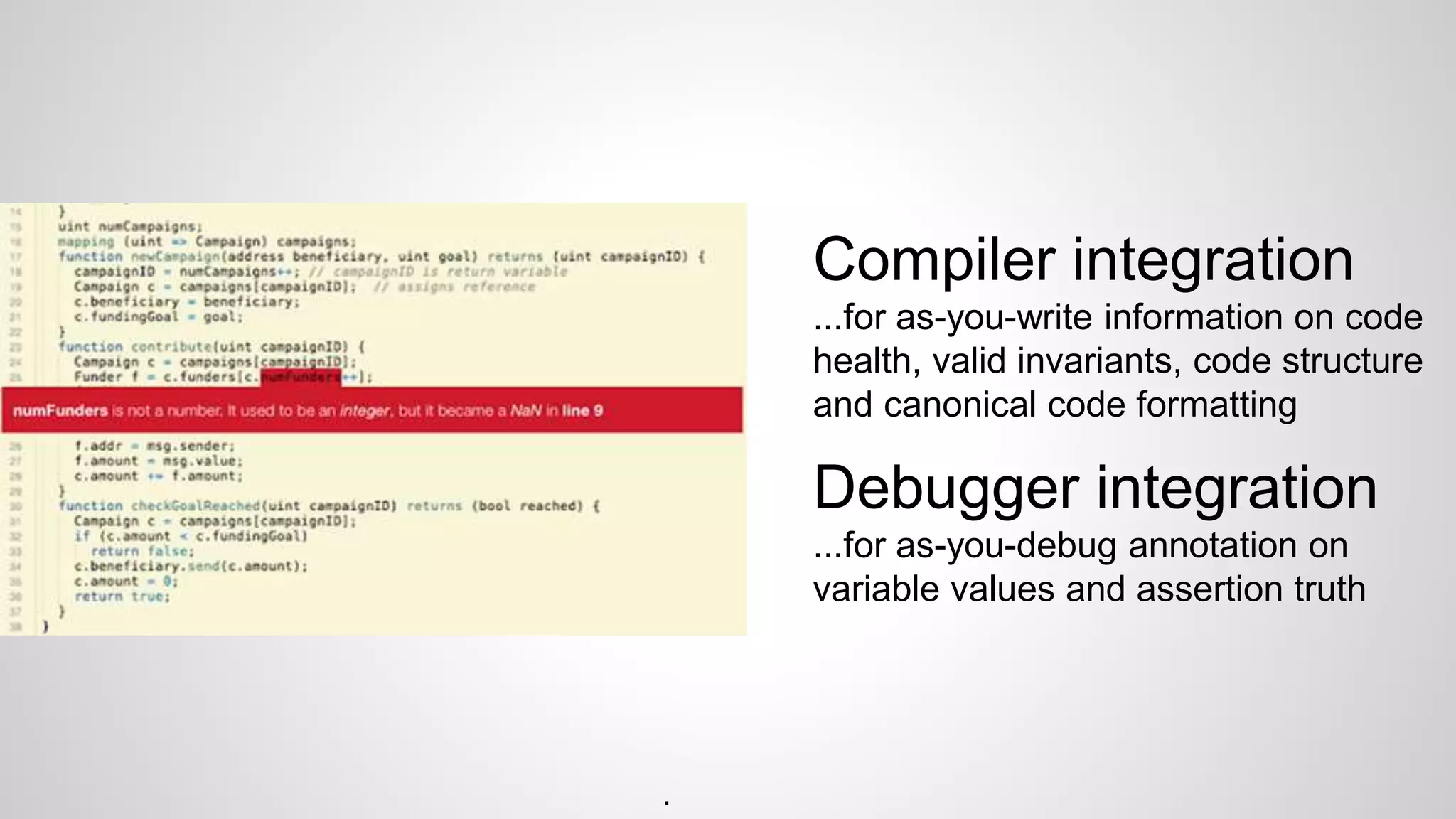 Compiler integration
...for as-you-write information on code
health, valid invariants, code structure
and canonical code formatting
Debugger integration
...for as-you-debug annotation on
variable values and assertion truth
.