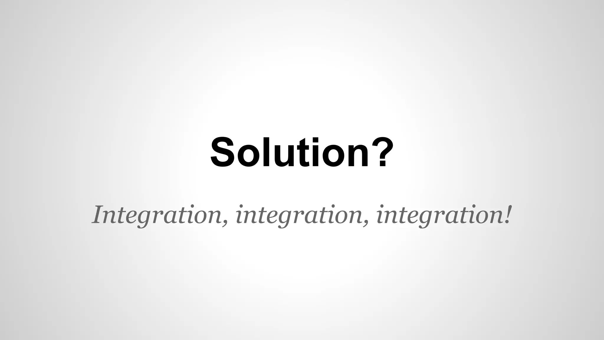 Solution?
Integration, integration, integration!