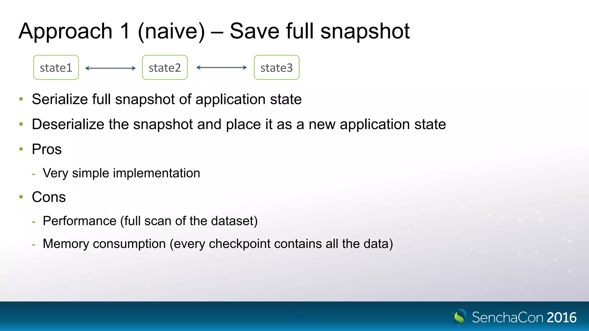 Approach 1 (naive) – Save full snapshot
• Serialize full snapshot of application state
• Deserialize the snapshot and place it as a new application state
• Pros
- Very simple implementation
• Cons
- Performance (full scan of the dataset)
- Memory consumption (every checkpoint contains all the data)
13
state1 state2 state3
 