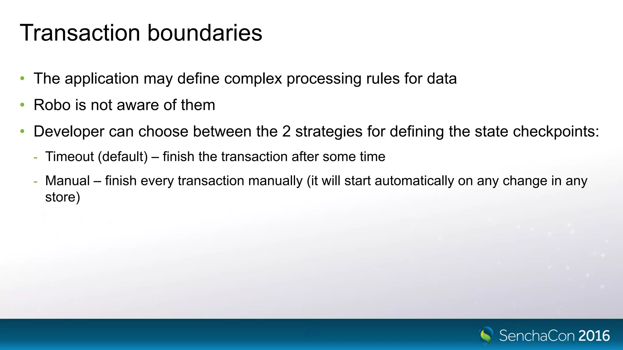 Transaction boundaries
• The application may define complex processing rules for data
• Robo is not aware of them
• Developer can choose between the 2 strategies for defining the state checkpoints:
- Timeout (default) – finish the transaction after some time
- Manual – finish every transaction manually (it will start automatically on any change in any
store)
23
 