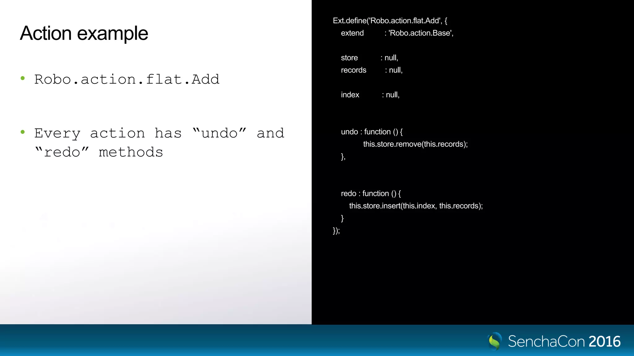 Action example
• Robo.action.flat.Add
• Every action has “undo” and
“redo” methods
Ext.define('Robo.action.flat.Add', {
extend : 'Robo.action.Base',
store : null,
records : null,
index : null,
undo : function () {
this.store.remove(this.records);
},
redo : function () {
this.store.insert(this.index, this.records);
}
});
 