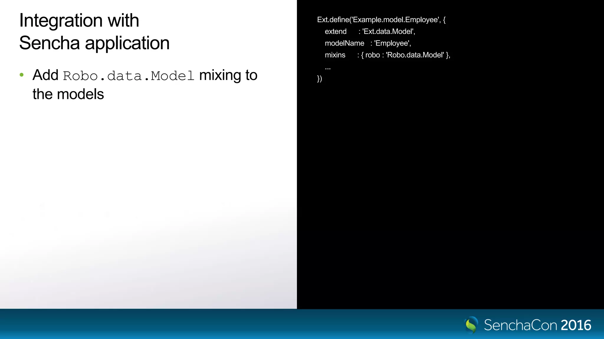 Integration with
Sencha application
• Add Robo.data.Model mixing to
the models
Ext.define('Example.model.Employee', {
extend : 'Ext.data.Model',
modelName : 'Employee',
mixins : { robo : 'Robo.data.Model' },
...
})
 