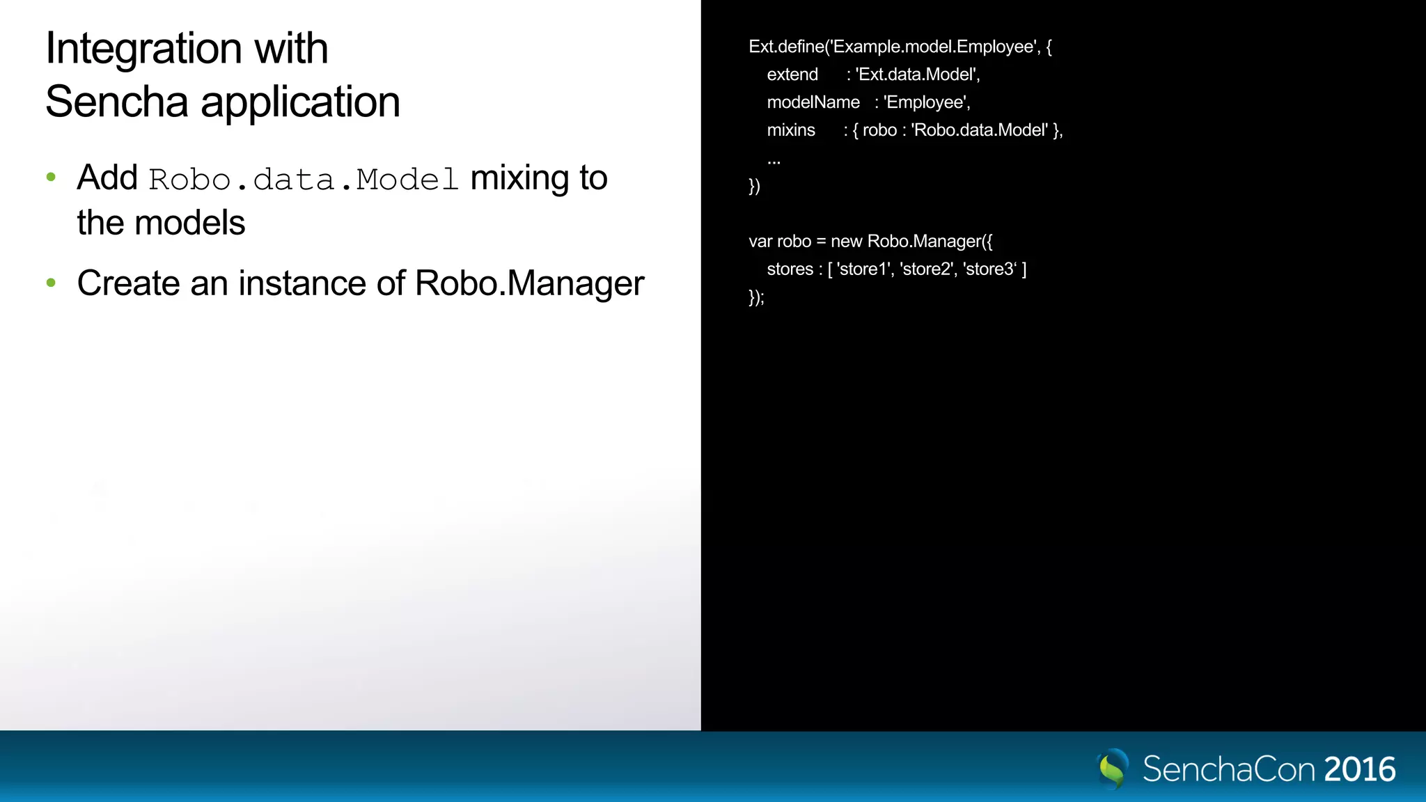 Integration with
Sencha application
• Add Robo.data.Model mixing to
the models
• Create an instance of Robo.Manager
Ext.define('Example.model.Employee', {
extend : 'Ext.data.Model',
modelName : 'Employee',
mixins : { robo : 'Robo.data.Model' },
...
})
var robo = new Robo.Manager({
stores : [ 'store1', 'store2', 'store3‘ ]
});
 