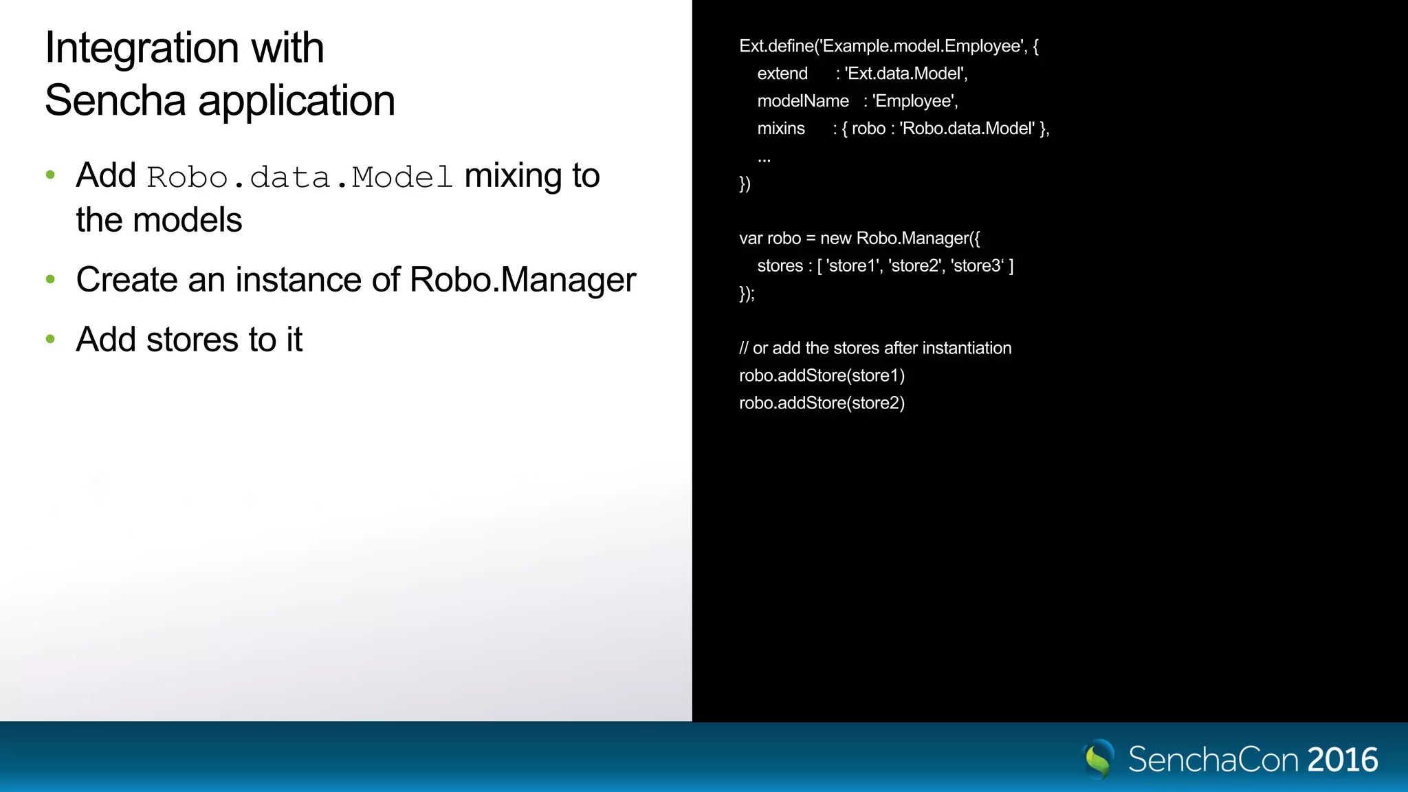 Integration with
Sencha application
• Add Robo.data.Model mixing to
the models
• Create an instance of Robo.Manager
• Add stores to it
Ext.define('Example.model.Employee', {
extend : 'Ext.data.Model',
modelName : 'Employee',
mixins : { robo : 'Robo.data.Model' },
...
})
var robo = new Robo.Manager({
stores : [ 'store1', 'store2', 'store3‘ ]
});
// or add the stores after instantiation
robo.addStore(store1)
robo.addStore(store2)
 