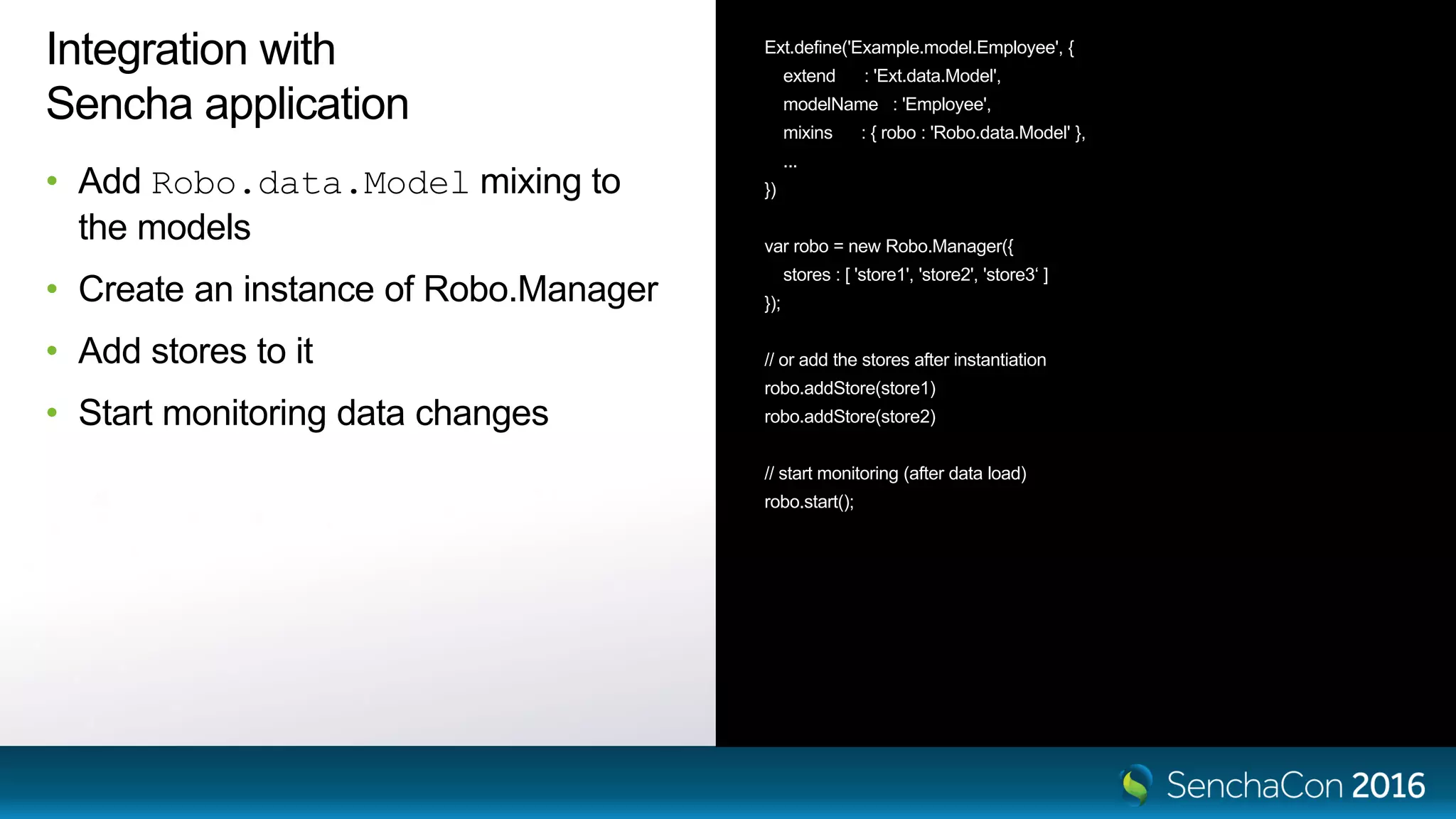Integration with
Sencha application
• Add Robo.data.Model mixing to
the models
• Create an instance of Robo.Manager
• Add stores to it
• Start monitoring data changes
Ext.define('Example.model.Employee', {
extend : 'Ext.data.Model',
modelName : 'Employee',
mixins : { robo : 'Robo.data.Model' },
...
})
var robo = new Robo.Manager({
stores : [ 'store1', 'store2', 'store3‘ ]
});
// or add the stores after instantiation
robo.addStore(store1)
robo.addStore(store2)
// start monitoring (after data load)
robo.start();
 