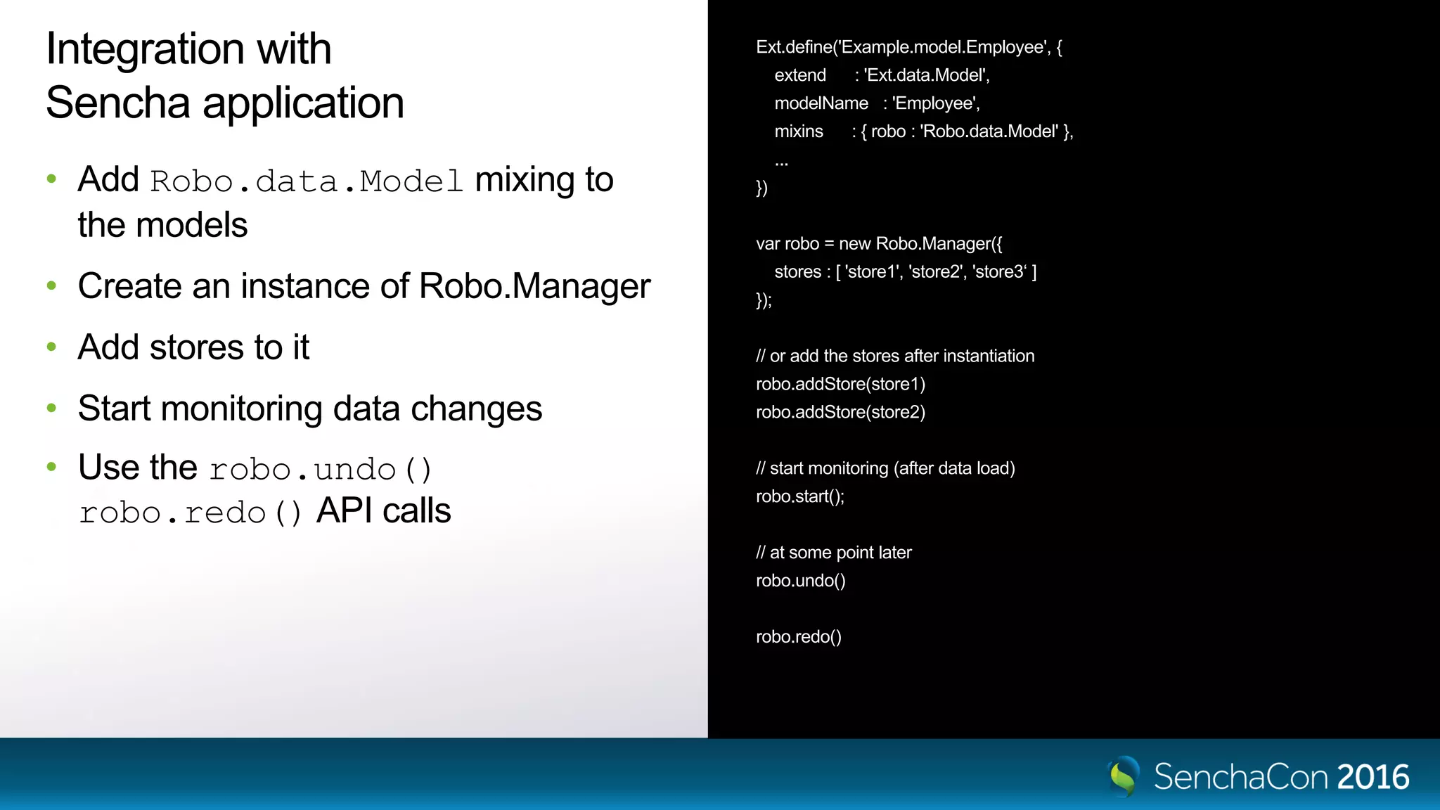 Integration with
Sencha application
• Add Robo.data.Model mixing to
the models
• Create an instance of Robo.Manager
• Add stores to it
• Start monitoring data changes
• Use the robo.undo()
robo.redo() API calls
Ext.define('Example.model.Employee', {
extend : 'Ext.data.Model',
modelName : 'Employee',
mixins : { robo : 'Robo.data.Model' },
...
})
var robo = new Robo.Manager({
stores : [ 'store1', 'store2', 'store3‘ ]
});
// or add the stores after instantiation
robo.addStore(store1)
robo.addStore(store2)
// start monitoring (after data load)
robo.start();
// at some point later
robo.undo()
robo.redo()
 