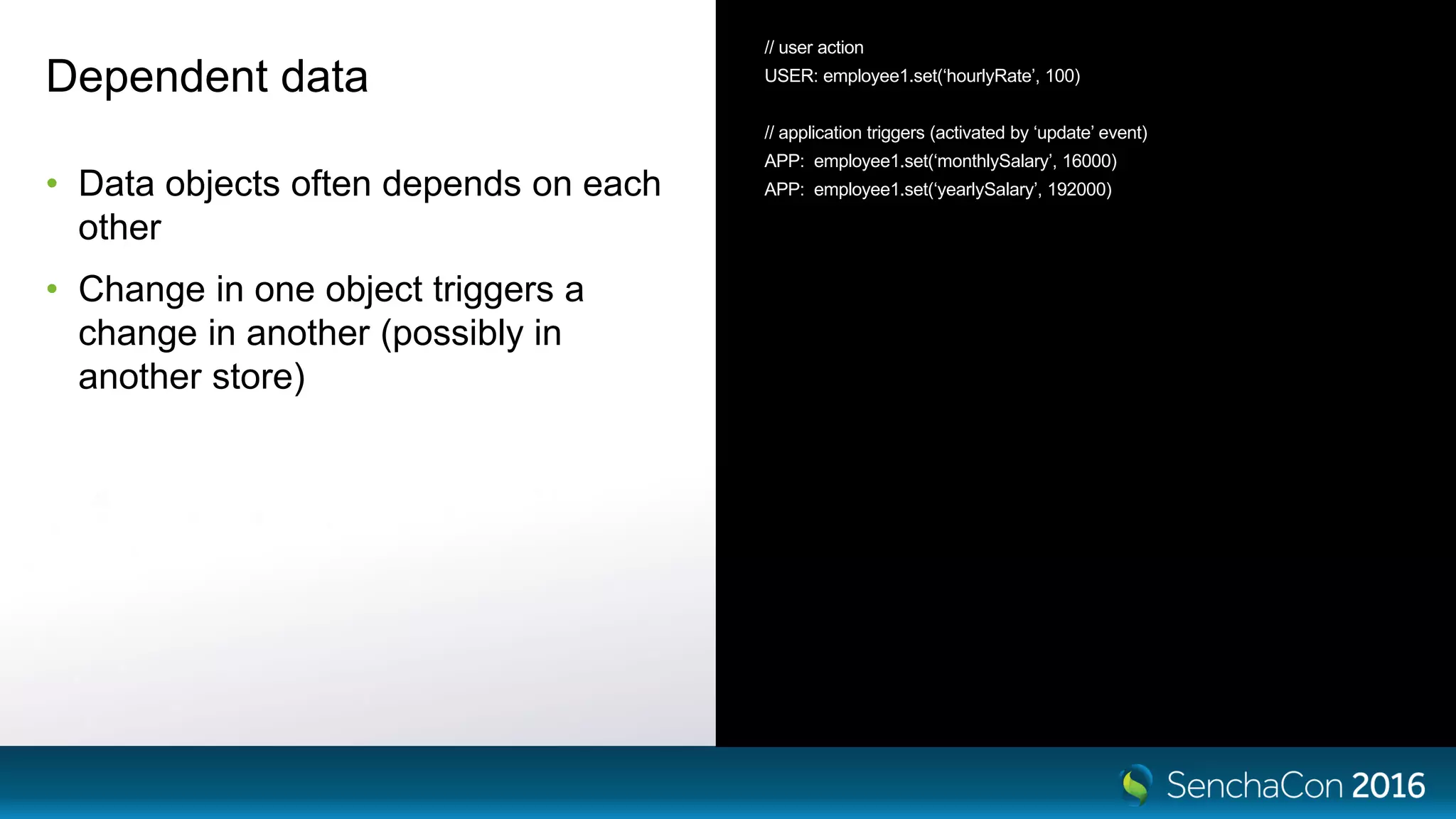 Dependent data
• Data objects often depends on each
other
• Change in one object triggers a
change in another (possibly in
another store)
// user action
USER: employee1.set(‘hourlyRate’, 100)
// application triggers (activated by ‘update’ event)
APP: employee1.set(‘monthlySalary’, 16000)
APP: employee1.set(‘yearlySalary’, 192000)
 