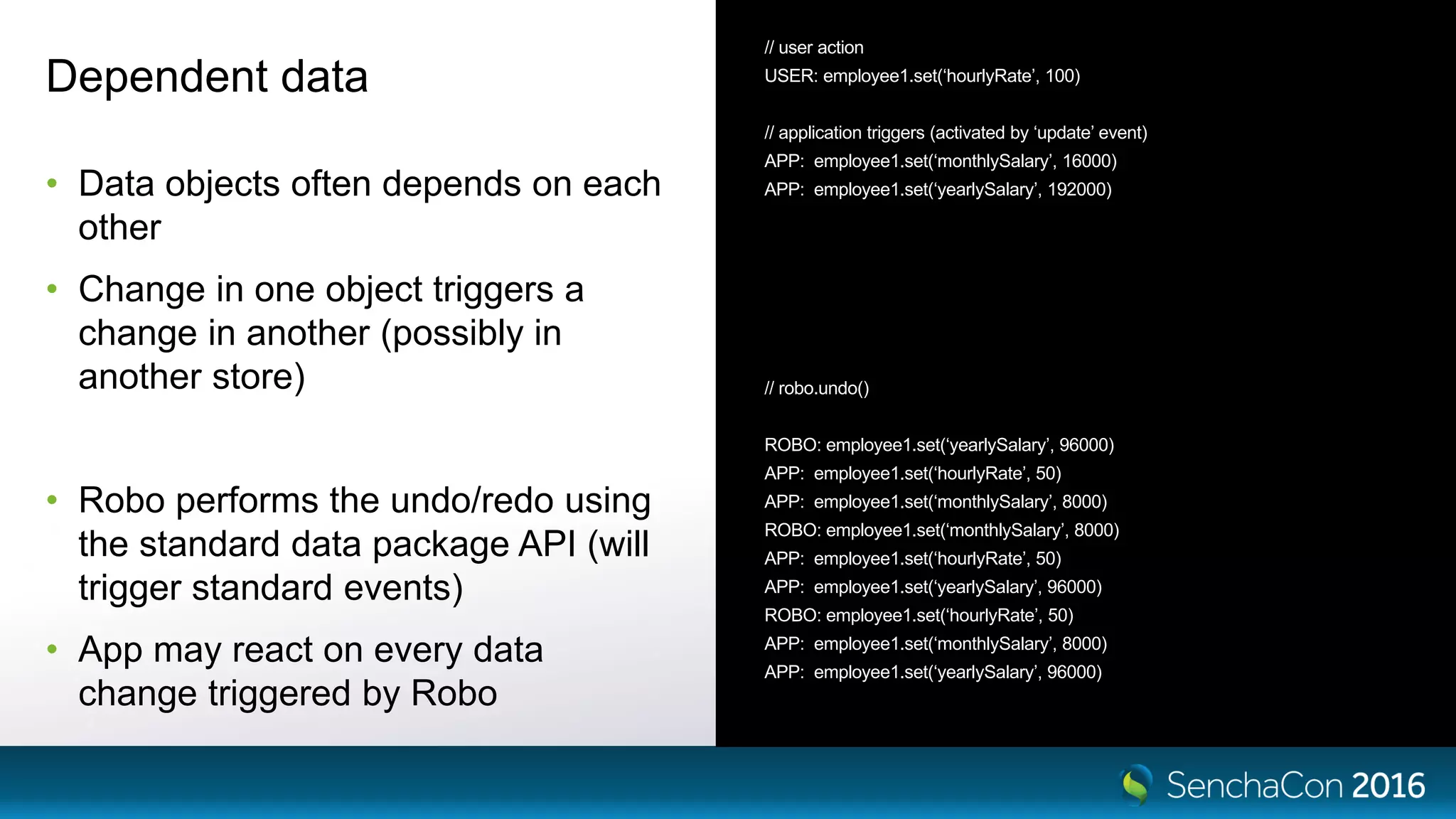 Dependent data
• Data objects often depends on each
other
• Change in one object triggers a
change in another (possibly in
another store)
• Robo performs the undo/redo using
the standard data package API (will
trigger standard events)
• App may react on every data
change triggered by Robo
// user action
USER: employee1.set(‘hourlyRate’, 100)
// application triggers (activated by ‘update’ event)
APP: employee1.set(‘monthlySalary’, 16000)
APP: employee1.set(‘yearlySalary’, 192000)
// robo.undo()
ROBO: employee1.set(‘yearlySalary’, 96000)
APP: employee1.set(‘hourlyRate’, 50)
APP: employee1.set(‘monthlySalary’, 8000)
ROBO: employee1.set(‘monthlySalary’, 8000)
APP: employee1.set(‘hourlyRate’, 50)
APP: employee1.set(‘yearlySalary’, 96000)
ROBO: employee1.set(‘hourlyRate’, 50)
APP: employee1.set(‘monthlySalary’, 8000)
APP: employee1.set(‘yearlySalary’, 96000)
 