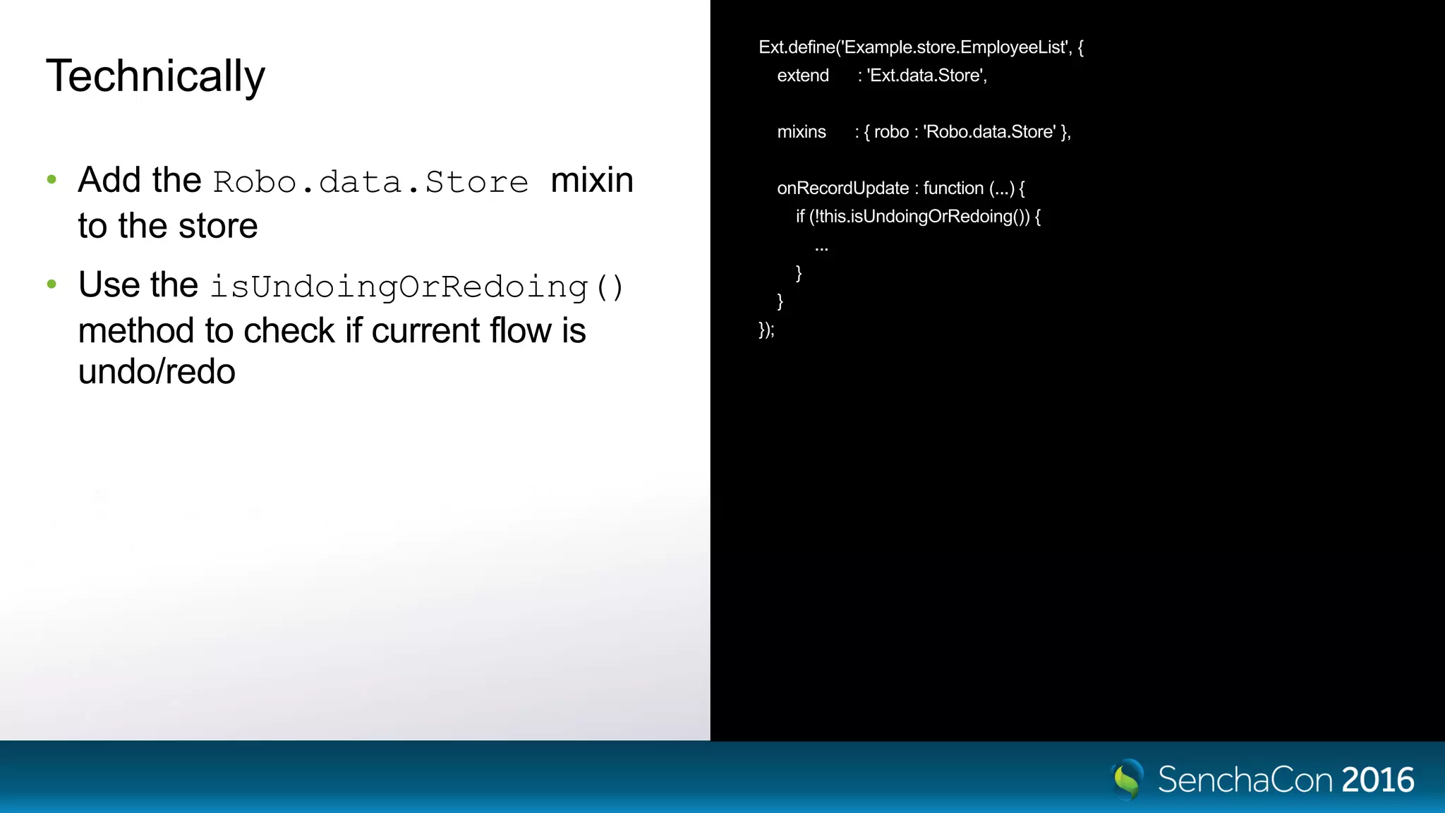 Technically
• Add the Robo.data.Store mixin
to the store
• Use the isUndoingOrRedoing()
method to check if current flow is
undo/redo
Ext.define('Example.store.EmployeeList', {
extend : 'Ext.data.Store',
mixins : { robo : 'Robo.data.Store' },
onRecordUpdate : function (...) {
if (!this.isUndoingOrRedoing()) {
...
}
}
});
 