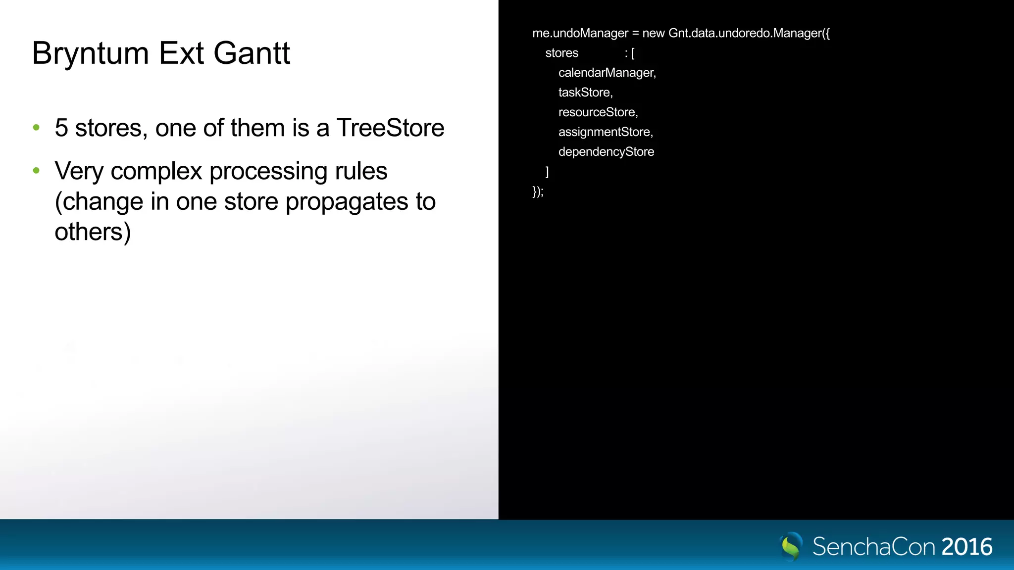 Bryntum Ext Gantt
• 5 stores, one of them is a TreeStore
• Very complex processing rules
(change in one store propagates to
others)
me.undoManager = new Gnt.data.undoredo.Manager({
stores : [
calendarManager,
taskStore,
resourceStore,
assignmentStore,
dependencyStore
]
});
 
