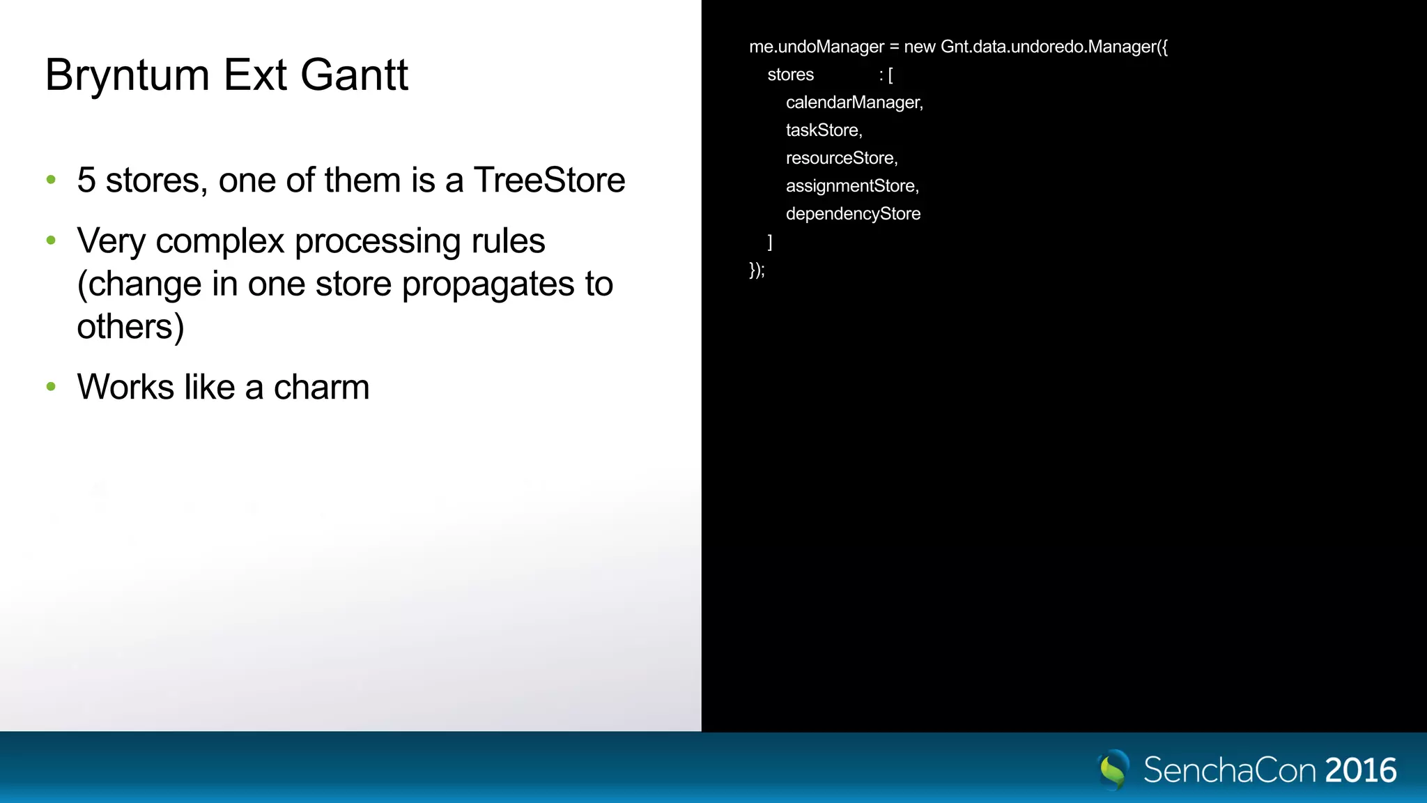 Bryntum Ext Gantt
• 5 stores, one of them is a TreeStore
• Very complex processing rules
(change in one store propagates to
others)
• Works like a charm
me.undoManager = new Gnt.data.undoredo.Manager({
stores : [
calendarManager,
taskStore,
resourceStore,
assignmentStore,
dependencyStore
]
});
 