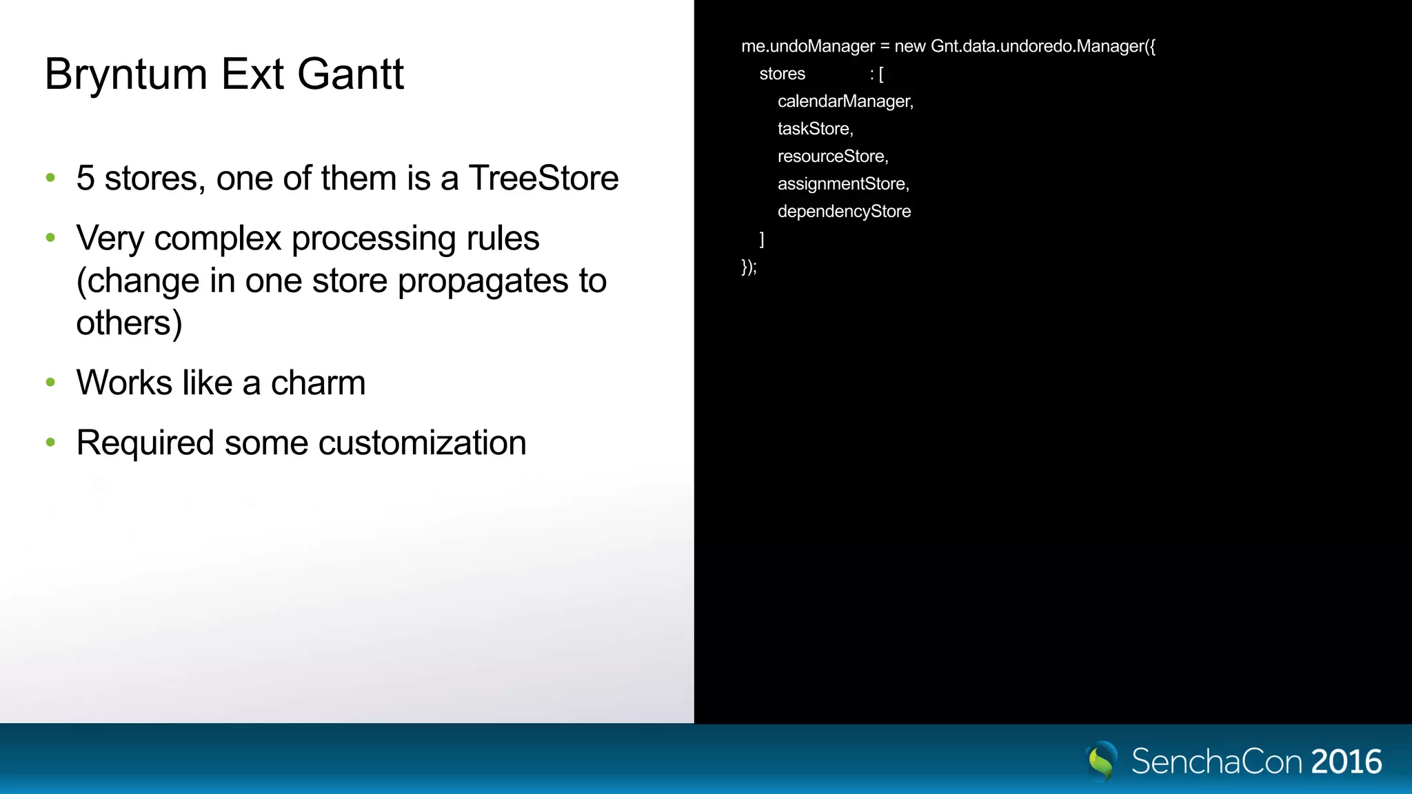 Bryntum Ext Gantt
• 5 stores, one of them is a TreeStore
• Very complex processing rules
(change in one store propagates to
others)
• Works like a charm
• Required some customization
me.undoManager = new Gnt.data.undoredo.Manager({
stores : [
calendarManager,
taskStore,
resourceStore,
assignmentStore,
dependencyStore
]
});
 