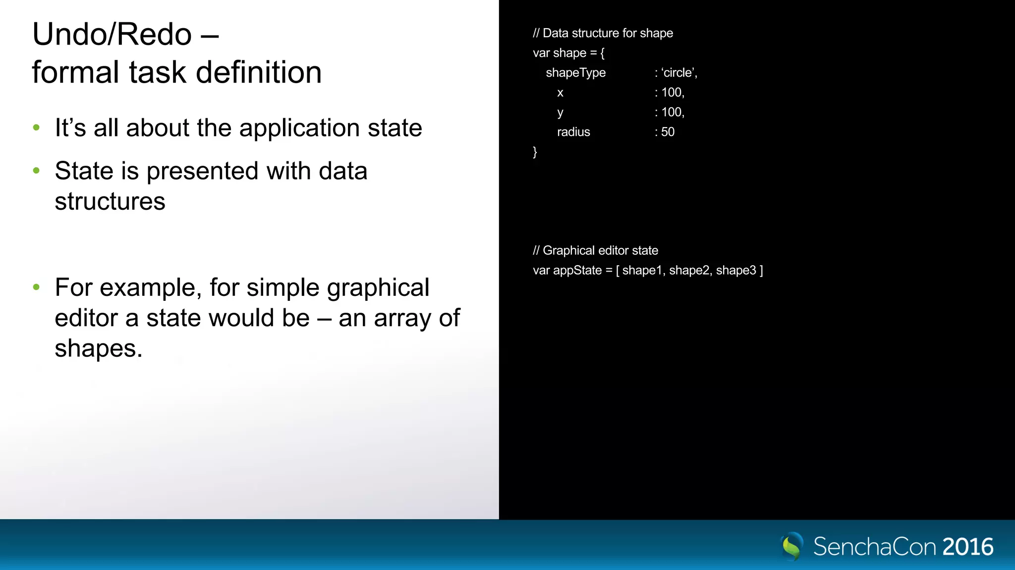 Undo/Redo –
formal task definition
• It’s all about the application state
• State is presented with data
structures
• For example, for simple graphical
editor a state would be – an array of
shapes.
// Data structure for shape
var shape = {
shapeType : ‘circle’,
x : 100,
y : 100,
radius : 50
}
// Graphical editor state
var appState = [ shape1, shape2, shape3 ]
 