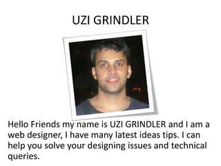 UZI GRINDLER
Hello Friends my name is UZI GRINDLER and I am a
web designer, I have many latest ideas tips. I can
help you solve your designing issues and technical
queries.
 