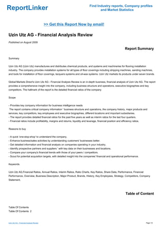 Find Industry reports, Company profiles
ReportLinker                                                                          and Market Statistics



                                          >> Get this Report Now by email!

Uzin Utz AG - Financial Analysis Review
Published on August 2009

                                                                                                                  Report Summary

Summary


Uzin Utz AG (Uzin Utz) manufactures and distributes chemical products, and systems and machineries for flooring installation
industry. The company provides installation systems for all types of floor coverings including stripping machines, sanding machines,
and tools for installation of floor coverings, lacquers systems and oil-wax systems. Uzin Utz markets its products under seven brands.


Global Markets Direct's Uzin Utz AG - Financial Analysis Review is an in-depth business, financial analysis of Uzin Utz AG. The report
provides a comprehensive insight into the company, including business structure and operations, executive biographies and key
competitors. The hallmark of the report is the detailed financial ratios of the company


Scope


- Provides key company information for business intelligence needs
The report contains critical company information ' business structure and operations, the company history, major products and
services, key competitors, key employees and executive biographies, different locations and important subsidiaries.
- The report provides detailed financial ratios for the past five years as well as interim ratios for the last four quarters.
- Financial ratios include profitability, margins and returns, liquidity and leverage, financial position and efficiency ratios.


Reasons to buy


- A quick 'one-stop-shop' to understand the company.
- Enhance business/sales activities by understanding customers' businesses better.
- Get detailed information and financial analysis on companies operating in your industry.
- Identify prospective partners and suppliers ' with key data on their businesses and locations.
- Compare your company's financial trends with those of your peers / competitors.
- Scout for potential acquisition targets, with detailed insight into the companies' financial and operational performance.


Keywords


Uzin Utz AG,Financial Ratios, Annual Ratios, Interim Ratios, Ratio Charts, Key Ratios, Share Data, Performance, Financial
Performance, Overview, Business Description, Major Product, Brands, History, Key Employees, Strategy, Competitors, Company
Statement,




                                                                                                                  Table of Content


Table Of Contents
Table Of Contents 2



Uzin Utz AG - Financial Analysis Review                                                                                            Page 1/4
 