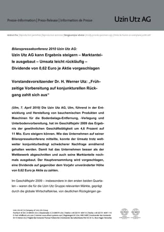 Bilanzpressekonferenz 2010 Uzin Utz AG:
Uzin Utz AG kann Ergebnis steigern – Marktantei-
le ausgebaut – Umsatz leicht rückläufig –
Dividende von 0,62 Euro je Aktie vorgeschlagen


Vorstandsvorsitzender Dr. H. Werner Utz: „Früh-
zeitige Vorbereitung auf konjunkturellen Rück-
gang zahlt sich aus“


(Ulm, 7. April 2010) Die Uzin Utz AG, Ulm, führend in der Ent-
wicklung und Herstellung von bauchemischen Produkten und
Maschinen für die Bodenbelags-Entfernung, -Verlegung und
Unterbodenvorbereitung, hat im Geschäftsjahr 2009 das Ergeb-
nis der gewöhnlichen Geschäftstätigkeit um 4,6 Prozent auf
11 Mio. Euro steigern können. Wie das Unternehmen auf seiner
Bilanzpressekonferenz mitteilte, konnte der Umsatz trotz welt-
weiter konjunkturbedingt schwächerer Nachfrage annähernd
gehalten werden. Damit hat das Unternehmen besser als der
Wettbewerb abgeschnitten und auch seine Marktanteile noch-
mals ausgebaut. Der Hauptversammlung wird vorgeschlagen,
eine Dividende auf gegenüber dem Vorjahr unveränderter Höhe
von 0,62 Euro je Aktie zu zahlen.


Im Geschäftsjahr 2009 – insbesondere in den ersten beiden Quarta-
len – waren die für die Uzin Utz Gruppe relevanten Märkte, geprägt
durch die globale Wirtschaftskrise, von deutlichen Rückgängen ge-
 