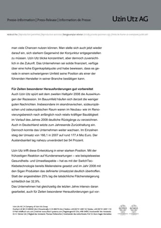 man viele Chancen nutzen können. Man stelle sich auch jetzt wieder
darauf ein, sich starkem Gegenwind der Konjunktur entgegenstellen
zu müssen. Uzin Utz blicke konzentriert, aber dennoch zuversicht-
lich in die Zukunft. Das Unternehmen sei solide finanziert, verfüge
über eine hohe Eigenkapitalquote und habe bewiesen, dass es ge-
rade in einem schwierigeren Umfeld seine Position als einer der
führenden Hersteller in seiner Branche bestätigen kann.


Für Zeiten besonderer Herausforderungen gut vorbereitet
Auch Uzin Utz spürt seit dem zweiten Halbjahr 2008 die Auswirkun-
gen der Rezession. Im Bauumfeld häufen sich derzeit die weniger
guten Nachrichten. Insbesondere im skandinavischen, südeuropäi-
schen und osteuropäischen Raum waren im Neubau- wie im Reno-
vierungsbereich nach anfänglich noch relativ kräftiger Bautätigkeit
im Verlauf des Jahres 2008 deutliche Rückgänge zu verzeichnen.
Auch in Deutschland setzte zum Jahresende Zurückhaltung ein.
Dennoch konnte das Unternehmen weiter wachsen. Im Einzelnen
stieg der Umsatz von 166,1 in 2007 auf rund 177,4 Mio Euro. Der
Auslandsanteil lag nahezu unverändert bei 54 Prozent.


Uzin Utz trifft diese Entwicklung in einer starken Position. Mit der
frühzeitigen Reaktion auf Kundenerwartungen – wie beispielsweise
Gesundheits- und Umweltaspekte – hat es mit der SwitchTec-
Klebetechnologie bereits Meilensteine gesetzt und im Jahr 2008 mit
den Sigan Produkten das definierte Umsatzziel deutlich übertroffen.
Statt der angestrebten 25% lag die tatsächliche Flächensteigerung
schließlich bei 32,9%.
Das Unternehmen hat gleichzeitig die letzten Jahre intensiv daran
gearbeitet, auch für Zeiten besonderer Herausforderungen gut vor-
 