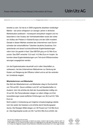 bereitet zu sein. So hat es in 2008 angesichts absehbar rückläufiger
Märkte – wie schon erfolgreich vor wenigen Jahren in ähnlicher
Marktsituation praktiziert – konsequent antizyklisch reagiert und ins-
besondere in den Ausbau der Vertriebsaktivitäten sowie den weite-
ren Aufbau der Präsenz in Südost-Europa und den USA investiert.
Gerade in diesen Märkten erwartet das Unternehmen nach Durch-
schreiten der wirtschaftlichen Talsohlen deutliche Zuwächse. Ent-
sprechende und darauf zurückzuführende Ergebnisbelastungen
nahm Uzin Utz gezielt in Kauf. Das EBITDA ging um 0,5 Mio Euro
zurück. Das EBIT erreichte 13,5 nach 14,3 Mio Euro im Vorjahr. So
konnten diese Ergebnisbelastungen zum Teil durch Effizienzverbes-
serungen ausgeglichen werden.


Um die Ergebnissituation dauerhaft und in allen Geschäften zu
verbessern, hat das Unternehmen Maßnahmen zur Senkung der
Kosten und Steigerung der Effizienz initiiert und so auf die veränder-
ten Umstände reagiert.


Mitarbeiterinnen und Mitarbeiter
Die Zahl der Mitarbeiterinnen und Mitarbeiter stieg im Durchschnitt
von 754 auf 851. Davon entfielen rund 321 auf Gesellschaften im
Ausland. Uzin Utz erhöhte die Zahl der Auszubildenden kräftig von
33 auf 46. Die Personalkosten stiegen vor allem infolge von Erst-
konsolidierungen sowie tariflicher Erhöhungen von 39,0 auf 43,7 Mio
Euro an.
Nicht zuletzt in Vorbereitung auf mögliche Umsatzrückgänge stärkte
Uzin Utz weiter die Substanz und erhöhte damit Handlungsspiel-
räume. Die flüssigen Mittel stiegen um 38 Prozent auf 13,6 Mio Euro
an. Das Eigenkapital wurde von 60,7 auf 64,0 Mio Euro erhöht; die
 