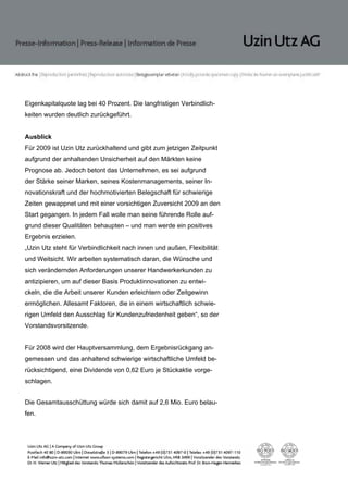 Eigenkapitalquote lag bei 40 Prozent. Die langfristigen Verbindlich-
keiten wurden deutlich zurückgeführt.


Ausblick
Für 2009 ist Uzin Utz zurückhaltend und gibt zum jetzigen Zeitpunkt
aufgrund der anhaltenden Unsicherheit auf den Märkten keine
Prognose ab. Jedoch betont das Unternehmen, es sei aufgrund
der Stärke seiner Marken, seines Kostenmanagements, seiner In-
novationskraft und der hochmotivierten Belegschaft für schwierige
Zeiten gewappnet und mit einer vorsichtigen Zuversicht 2009 an den
Start gegangen. In jedem Fall wolle man seine führende Rolle auf-
grund dieser Qualitäten behaupten – und man werde ein positives
Ergebnis erzielen.
„Uzin Utz steht für Verbindlichkeit nach innen und außen, Flexibilität
und Weitsicht. Wir arbeiten systematisch daran, die Wünsche und
sich verändernden Anforderungen unserer Handwerkerkunden zu
antizipieren, um auf dieser Basis Produktinnovationen zu entwi-
ckeln, die die Arbeit unserer Kunden erleichtern oder Zeitgewinn
ermöglichen. Allesamt Faktoren, die in einem wirtschaftlich schwie-
rigen Umfeld den Ausschlag für Kundenzufriedenheit geben“, so der
Vorstandsvorsitzende.


Für 2008 wird der Hauptversammlung, dem Ergebnisrückgang an-
gemessen und das anhaltend schwierige wirtschaftliche Umfeld be-
rücksichtigend, eine Dividende von 0,62 Euro je Stückaktie vorge-
schlagen.


Die Gesamtausschüttung würde sich damit auf 2,6 Mio. Euro belau-
fen.
 
