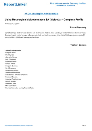 Find Industry reports, Company profiles
ReportLinker                                                                   and Market Statistics



                                            >> Get this Report Now by email!

Uzina Metalurgica Moldoveneasca SA (Moldova) - Company Profile
Published on July 2010

                                                                                                        Report Summary

Uzina Metalurgica Moldoveneasca SA is the sole steel maker in Moldova. It is a subsidiary of Austrian-Ukrainian steel trader Hares
Group and exports most of its output to Europe, Asia, North and South America and Africa. Uzina Metalurgica Moldoveneasca SA
has an ISO 9001:2000 Quality Management Certificate.




                                                                                                         Table of Content

Company Profiles cover:
' Company Name
' Stock Symbol
' Alternative Names
' Date Established
' Corporate History
' Contact Details
' Company Overview
' No of Employees
' Management Boards
' Shareholders/Investors
' Subsidiaries & Affiliated companies:
' Products / Services
' Capacity / Raw Materials
' Markets & Sales
' Investment Plans
' Main Competitors
' Financial Information and Key Financial Ratios




Uzina Metalurgica Moldoveneasca SA (Moldova) - Company Profile                                                              Page 1/3
 