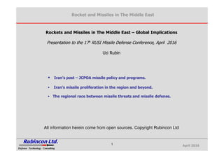 April 2016
Rocket and Missiles in The Middle East
Rubincon Ltd.
Defense Technology ConsultingDefense Technology Consulting
1
Rockets and Missiles in The Middle East – Global Implications
Presentation to the 17h RUSI Missile Defense Conference, April 2016
Uzi Rubin
• Iran’s post – JCPOA missile policy and programs.
• Iran’s missile proliferation in the region and beyond.
• The regional race between missile threats and missile defense.
All information herein come from open sources. Copyright Rubincon Ltd
 