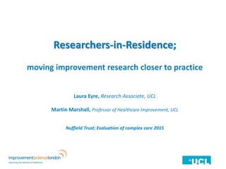 Researchers-in-Residence;
moving improvement research closer to practice
Laura Eyre, Research Associate, UCL
Martin Marshall, Professor of Healthcare Improvement, UCL
Nuffield Trust; Evaluation of complex care 2015
 