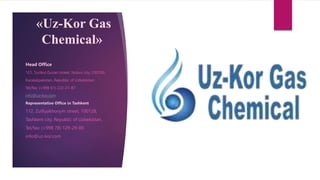 «Uz-Kor Gas
Chemical»
Head Office
121, Turtkul Guzari street, Nukus city, 230100,
Karakalpakstan, Republic of Uzbekistan
Tel/fax: (+998 61) 222-21-87
info@uz-kor.com
Representative Office in Tashkent
112, Zulfiyakhonym street, 100128,
Tashkent city, Republic of Uzbekistan,
Tel/fax: (+998 78) 129-29-00
info@uz-kor.com
 