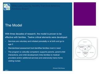+ Mille Lacs County Healthy Families America
Advisory Board
The Model
With three decades of research, the model is proven to be
effective with families. Twelve critical elements were developed:
• Services are voluntary and initiated prenatally or at birth and go to
age 3
• Standardized assessment tool identifies families most in need
• The program is culturally competent; supports parents, parent-child
interactions, and child development; links families to medical
providers and/or additional services and extensively trains home
visiting nurses
(Prevent Child Abuse,
2001)
 