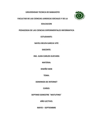 UNIVERSIDAD TECNICA DE BABAHOYO
FACULTAD DE LAS CIENCIAS JURIDICAS SOCIALES Y DE LA
EDUCACION
PEDAGOGIA DE LAS CIENCIAS EXPERIMENTALES INFORMATICA
ESTUDIANTE:
NAYELI BELEN GARCIA VITE
DOCENTE:
ING. JUAN CARLOS GUEVARA
MATERIA:
DISEÑO WEB
TEMA:
DOMINIOS DE INTERNET
CURSO:
SEPTIMO SEMESTRE ¨MATUTINO¨
AÑO LECTIVO:
MAYO – SEPTIEMBRE
 
