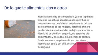 De lo que te alimentas, das a otros
Nuestra identidad esta en peligro, ya que la palabra
dice que las sobras son dadas a los perrillos, si
nosotros en ves de disfrutar ampliamente del pan,
solo comemos de las migajas, estamos primero
perdiendo nuestra identidad de hijos para tomar la
identidad de perrillos, segundo, no estamos bien
alimentados y saciados, si no leemos la palabra
hasta saciarnos ampliamente y en ves de eso,
leemos por aquí y por allá, estamos alimentándonos
de migajas
 