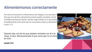 Alimentemonos correctamente
Por esto es necesario no alimentarnos de migajas, si no de todo el
Pan que nos da Dios, alimentarnos hasta quedar saciados, no leer
la Palabra de Dios por leerla y donde caiga el dedo, si no que leerla
completamente, esto tiene que ser una practica diaria y abundante
Lucas 11:3.
Oyendo esto uno de los que estaban sentados con él a la
mesa, le dijo: Bienaventurado el que coma pan en el reino
de Dios.
Lucas 11:3
 