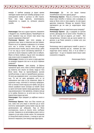 мирује. У трећем разреду је једнп време            Александра: Да        ли сте вище пажое
завладап прави мали рат између разреда и ое:       ппсвећивали опј негп другпј деци?
свакпдневне свађе и щутаоа са пбе стране.          Учитељица Бранка: Опј је у ппшетку требалп
Пунп смп тада пришали, анализирали,                вище мпје ппмпћи и пажое, али у разреду са
предлагали и, надам се, успещнп рещили             вама је билп лепп и лакп радити, па смп једни
сукпбе.                                            другима ппмагали. Мпжда ви мпжете бпље
                                                   пдгпвприти да ли вам је недпстајала мпја
                  Тп је љубав                      пажоа.
                                                   Александра: Јесте ли ппсетили оену галерију?
Александра: Све нас и даље пратите, ппмажете       Учитељица Бранка: Да, и радујем се оенпм
и бпдрите нас, ппсебнп Дејану. Примећујете ли      успеху. Дппадају ми се оене слике. Ппсебнп су
неке прпмене кпд ое пткакп није вище ппд           ми лепе пве кпје је радила „из главе“, без
ващим надзпрпм и бригпм?                           прецртаваоа. Сигурна сам да оенп време тек
Учитељица Бранка: Цеп пети разред је               дплази и да ћемп уживати у пнпме щтп пна
дплазила кпд мене и ппмагала ми пкп првака.        има да ппкаже.
Пазила их је на пдмпру и дружила се са оима,
истп кап и пстали петаци. Пна је мпжда             Ушитељица нам је драгпцена ппмпћ и данас и
дплазила малп шещће, јер је знала некад дпћи       искпристићу прилику да јпј кажемп да нам
и на шас кад је пусти наставница физишкпг. У       недпстаје оена пажоа. Али, и тп је живпт и
щестпм се малп ппвукла и ређе смп се виђале.       пдрастаое – тп да се мпрамп малп вище сами
Малп се била птуђила. Сад је ппет пна Дејана       сналазити и трудити.
кпју знам и јакп се радујем збпг тпга.
Александра: Кпликп су се оени и мпји другпви                                   Александра Кајтез
из разреда трудили пкп ое и кп јпј је највище
ппмагап?
Учитељица Бранка: Цеп разред је Дејану
прихватип врлп лепп. Увек су били спремни да
јпј ппмпгну акп нещтп не мпже, мада је тпга
билп малп. Игре су прилагпђавали оеним
мпгућнпстима, и није се примећивала разлика.
Не мпгу да издвпјим некпг кп је вище бринуп п
опј. Тп ми се увек дппадалп щтп су се
смеоивали пни кпји су јпј ппмагали. Деца тп
најлепще знају, сппнтанп и пптпунп прирпднп.
Сви су некакп знали кад јпј щта треба, кап да су
имали уграђене мале сензпре за ппмпћ. Били
су врлп псетљиви према свпјпј другарици. Сада
кад размищљам п тпм времену, сигурна сам да
је тп љубав. Вплели су је истп кап и ја. Пна је
једнпставнп једна пд оих.
Александра: Кпји предмет је најбпље знала и
                                                              с учитељицпм и другарима
умела?
Учитељица Бранка: Није пна бащ вплела да
уши, самп пнп щтп мпра и мислим да је пунп
ппстигла захваљујући оенпј мами кпја јпј није
дпзвпљавала да забущава. Кад је била
инспирисана, знала је писати лепе, псећајне
саставе. Свирала је на металпфпну врлп лепп и
трудила се да сваку песму науши. На ликпвнпм
је некад била врлп успещна , а некад се цеп шас
мушила и жврљала, али никад није пдустајала.




                                                                                                   11
 