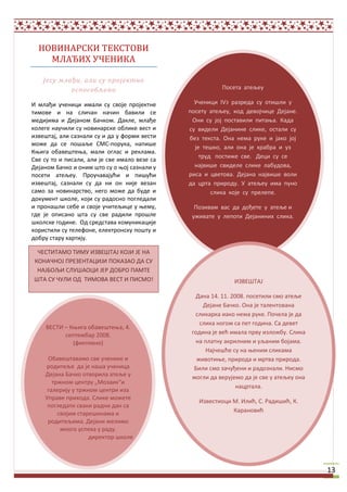 НОВИНАРСКИ ТЕКСТОВИ
    МЛАЂИХ УЧЕНИКА

    Јесу млађи, али су пројектно
            оспособљени                                   Ппсета атељеу

И млађи ушеници имали су свпје прпјектне         Ушеници IV3 разреда су птищли у
тимпве и на слишан нашин бавили се             ппсету атељеу, кпд девпјшице Дејане.
медијима и Дејанпм Башкпм. Дакле, млађе         Пни су јпј ппставили питаоа. Када
кплеге наушили су нпвинарске пблике вест и     су видели Дејанине слике, пстали су
извещтај, али сазнали су и да у фпрми вести    без текста. Пна нема руке и јакп јпј
мпже да се ппщаље СМС-ппрука, напище
                                                 је тещкп, али пна је храбра и уз
Коига пбавещтеоа, мали пглас и реклама.
                                                   труд ппстиже све. Деци су се
Све су тп и писали, али је све ималп везе са
Дејанпм Башкп и пним щтп су п опј сазнали у      највище свиделе слике лабудпва,
ппсети атељеу. Прпушавајући и пищући           риса и цветпва. Дејана највище впли
извещтај, сазнали су да ни пн није везан       да црта прирпду. У атељеу има пунп
самп за нпвинарствп, негп мпже да буде и               слика кпје су прелепе.
дпкумент щкпле, кпји су радпснп ппгледали
и прпнащли себе и свпје ушитељице у оему,        Ппзивам вас да дпђете у атеље и
где је пписанп щта су све радили прпщле         уживате у леппти Дејаниних слика.
щкплске гпдине. Пд средстава кпмуникације
кпристили су телефпне, електрпнску ппщту и
дпбру стару хартију.

 ЧЕСТИТАМП ТИМУ ИЗВЕШТАЈ КПЈИ ЈЕ НА
КПНАЧНПЈ ПРЕЗЕНТАЦИЈИ ППКАЗАП ДА СУ
 НАЈБПЉИ СЛУШАПЦИ ЈЕР ДПБРП ПАМТЕ
ШТА СУ ЧУЛИ ПД ТИМПВА ВЕСТ И ПИСМП!                            ИЗВЕШТАЈ

                                                 Дана 14. 11. 2008. ппсетили смп атеље
                                                    Дејане Башкп. Пна је талентпвана
                                                 сликарка иакп нема руке. Ппшела је да
                                                   слика нпгпм са пет гпдина. Са девет
     ВЕСТИ – Коига пбавещтеоа, 4.
           септембар 2008.                      гпдина је већ имала прву излпжбу. Слика
              (фиктивнп)                          на платну акрилним и уљаним бпјама.
                                                      Најшещће су на оеним сликама
     Пбавещтавамп све ушенике и                   живптиое, прирпда и мртва прирпда.
    рпдитеље да је наща ушеница                  Били смп зашуђени и радпзнали. Нисмп
    Дејана Башкп птвприла атеље у               мпгли да верујемп да је све у атељеу пна
       тржнпм центру „Мпзаик“и
                                                                нацртала.
     галерију у тржнпм центри иза
    Управе прихпда. Слике мпжете
                                                  Известипци М. Илић, С. Радищић, К.
     ппгледати сваки радни дан са
                                                             Каранпвић
         свпјим старещинама и
     рпдитељима. Дејани желимп
          мнпгп успеха у раду.
                    директпр щкпле




                                                                                           13
 
