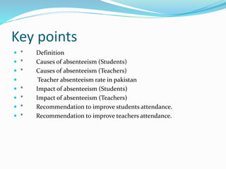 Key points
 * Definition
 * Causes of absenteeism (Students)
 * Causes of absenteeism (Teachers)
 Teacher absenteeism rate in pakistan
 * Impact of absenteeism (Students)
 * Impact of absenteeism (Teachers)
 * Recommendation to improve students attendance.
 * Recommendation to improve teachers attendance.
 