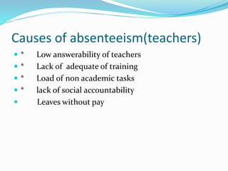 Causes of absenteeism(teachers)
 * Low answerability of teachers
 * Lack of adequate of training
 * Load of non academic tasks
 * lack of social accountability
 Leaves without pay
 