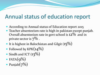 Annual status of education report
 According to Annual status of Education report 2015
 Teacher absenteeism rate is high in pakistan except punjab.
Overall absenteeism rate in govt school is 12% and in
private sector is 7% .
 It is highest in Balochistan and Gilgit (15%)
 Followed by KPK(14%)
 Sindh and ICT (13%)
 FATA(9%)
 Punjab(7%)
 