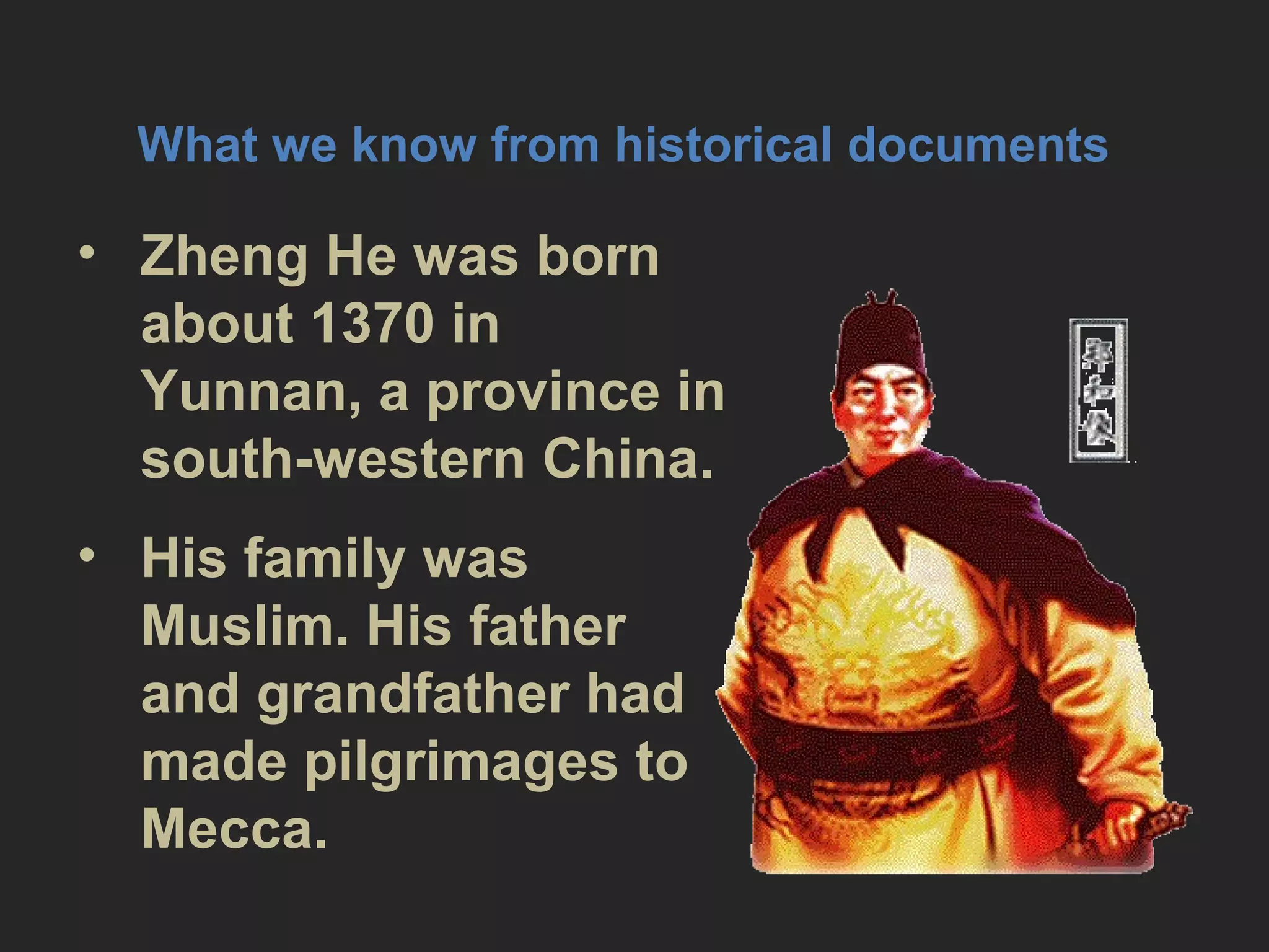 What we know from historical
documents
• Zheng He was born about 1370 in
Yunnan, a province in south-
western China.
• His family was Muslim. His father
and grandfather had made
pilgrimages to Mecca.
 