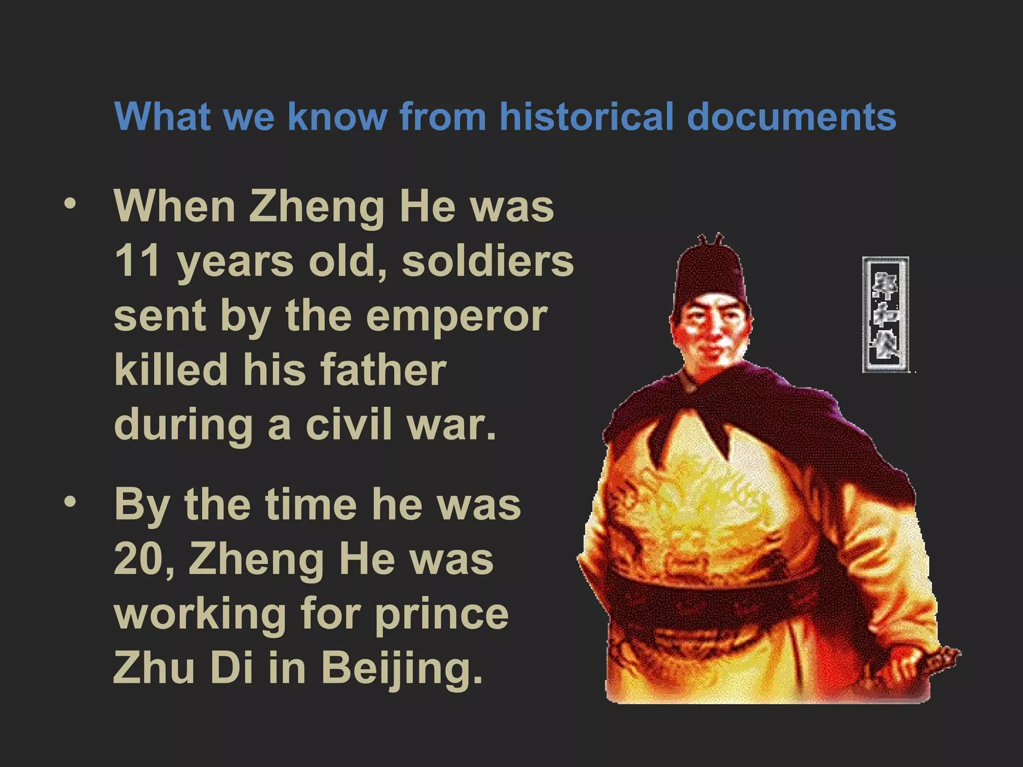 What we know from historical
documents
• When Zheng He was 11 years old,
soldiers sent by the emperor
killed his father during a civil war.
• By the time he was 20, Zheng He
was working for prince Zhu Di in
Beijing.
 