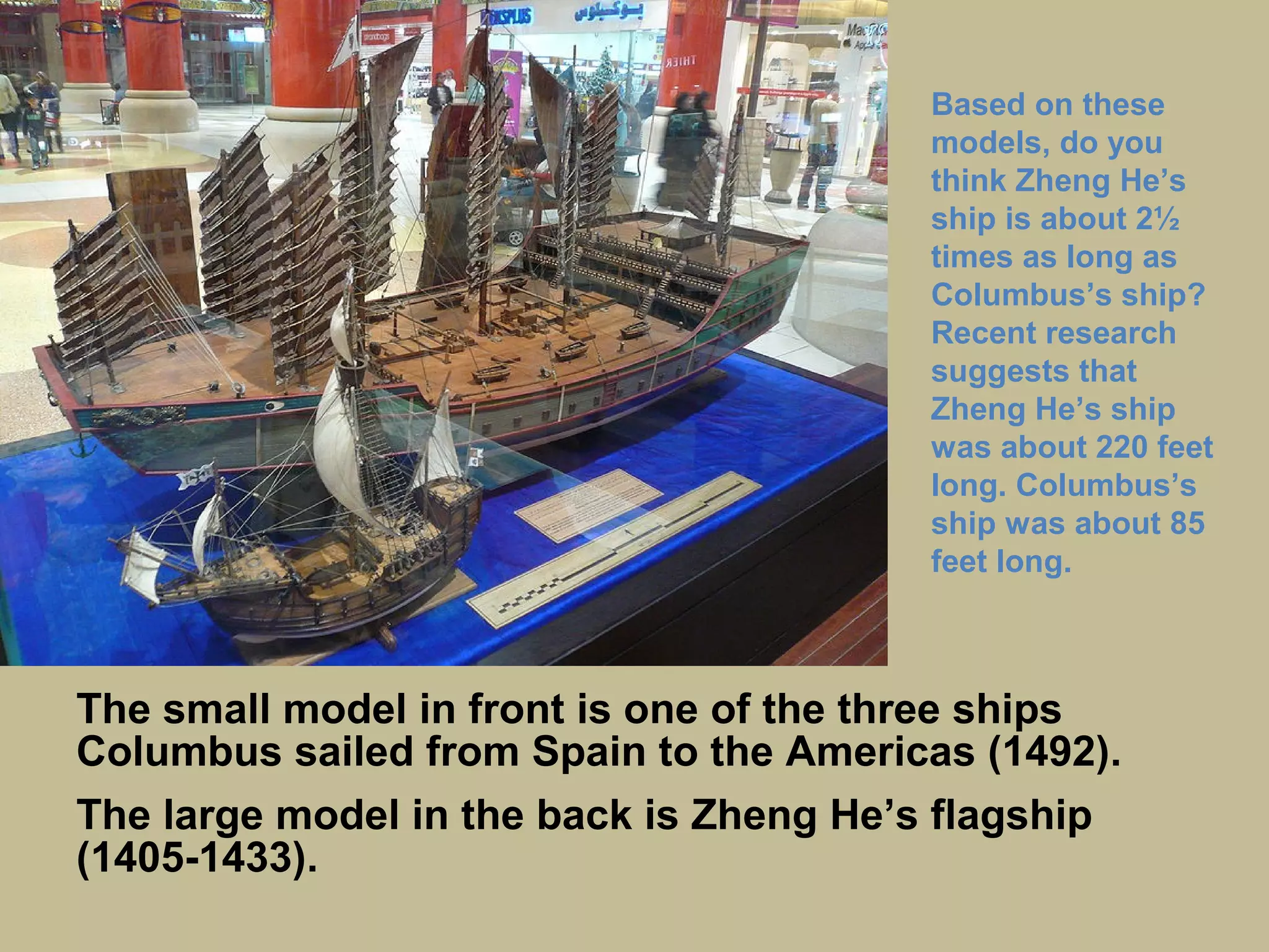 The ship in front is one of the three ships Columbus
sailed from Spain to the Americas (1492).
The large ship in the back is Zheng He’s flagship (1405-
1433).
Based on these
models, do you
think Zheng He’s
ship is about 2½
times as long as
Columbus’s ship?
Recent research
suggests that
Zheng He’s ship
was about 220 feet
long. Columbus’s
ship was about 85
feet long.
 