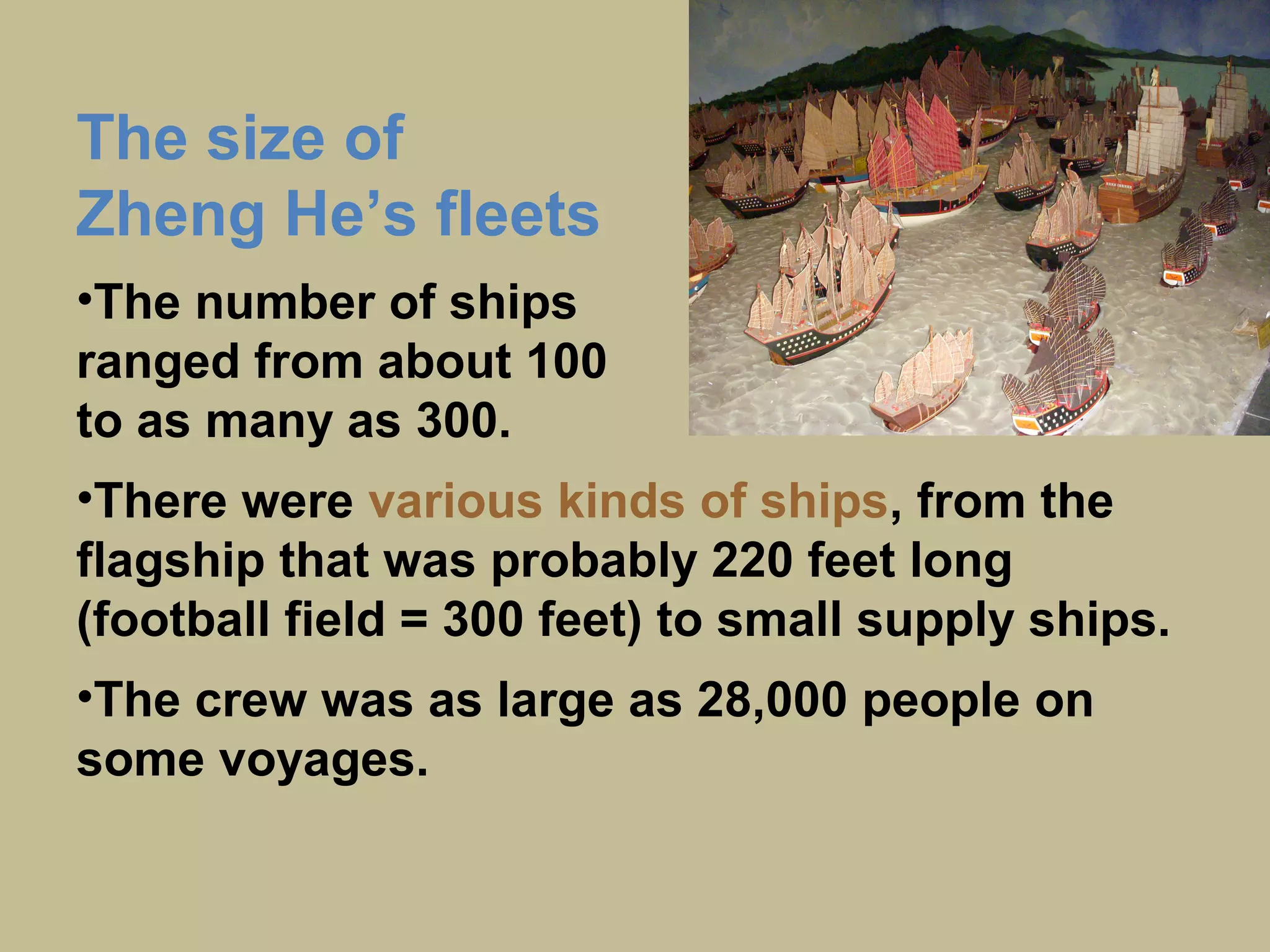 The size of
Zheng He’s fleets
•The number of ships
ranged from about 100
to as many as 300.
•There were
various kinds of ships,
from the flagship that was
probably 220 feet long
(football field = 300 feet)
to small supply ships.
•The crew was as large as
28,000 people on some
voyages.
 