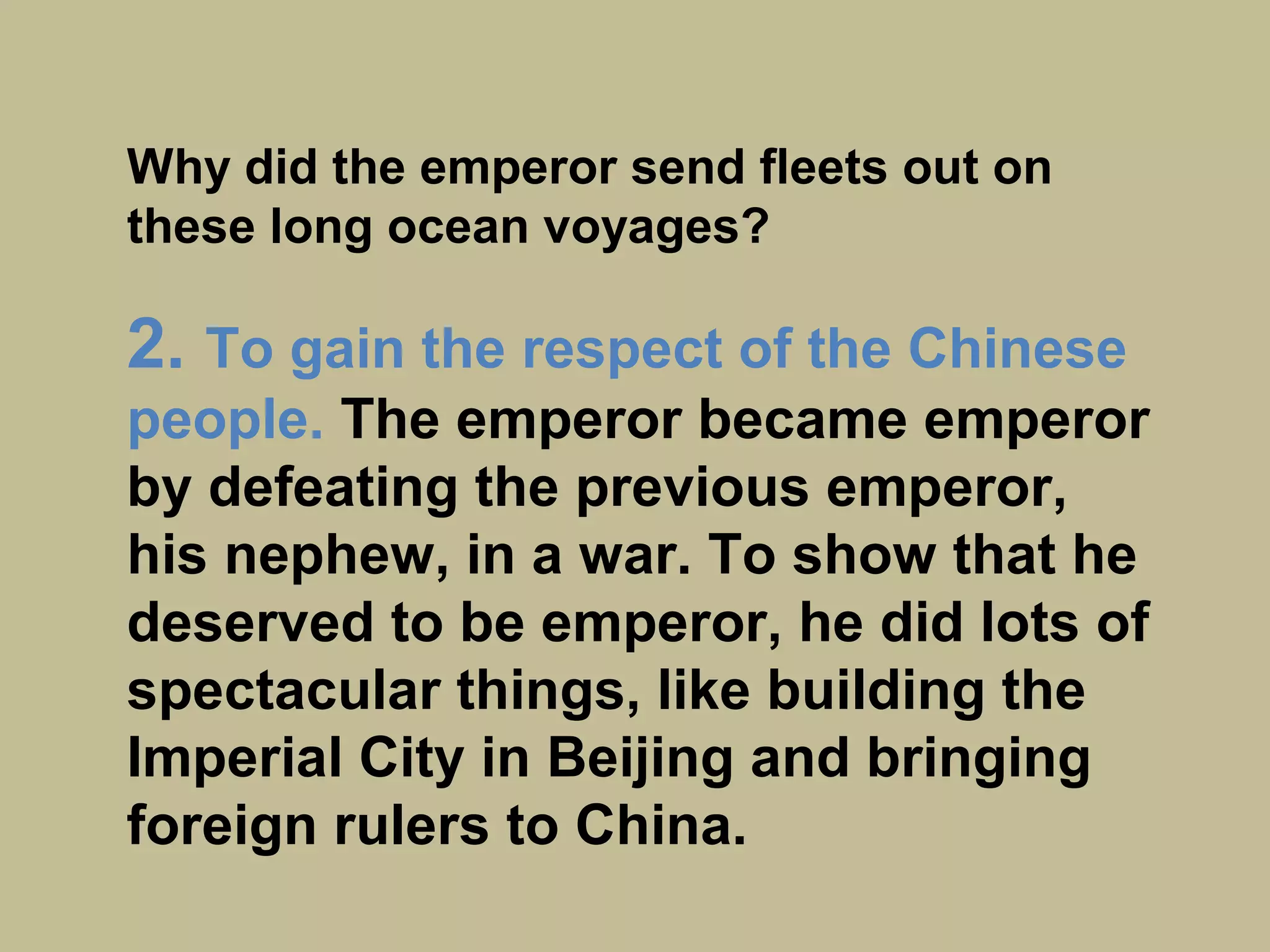 Why did the emperor send fleets out on
these long ocean voyages?
2. To gain the respect of the Chinese
people.
The emperor became emperor by
defeating the previous emperor, his
nephew, in a war. To show that he
deserved to be emperor, he did lots of
spectacular things, like building the
Imperial City in Beijing and bringing
foreign rulers to China.
 