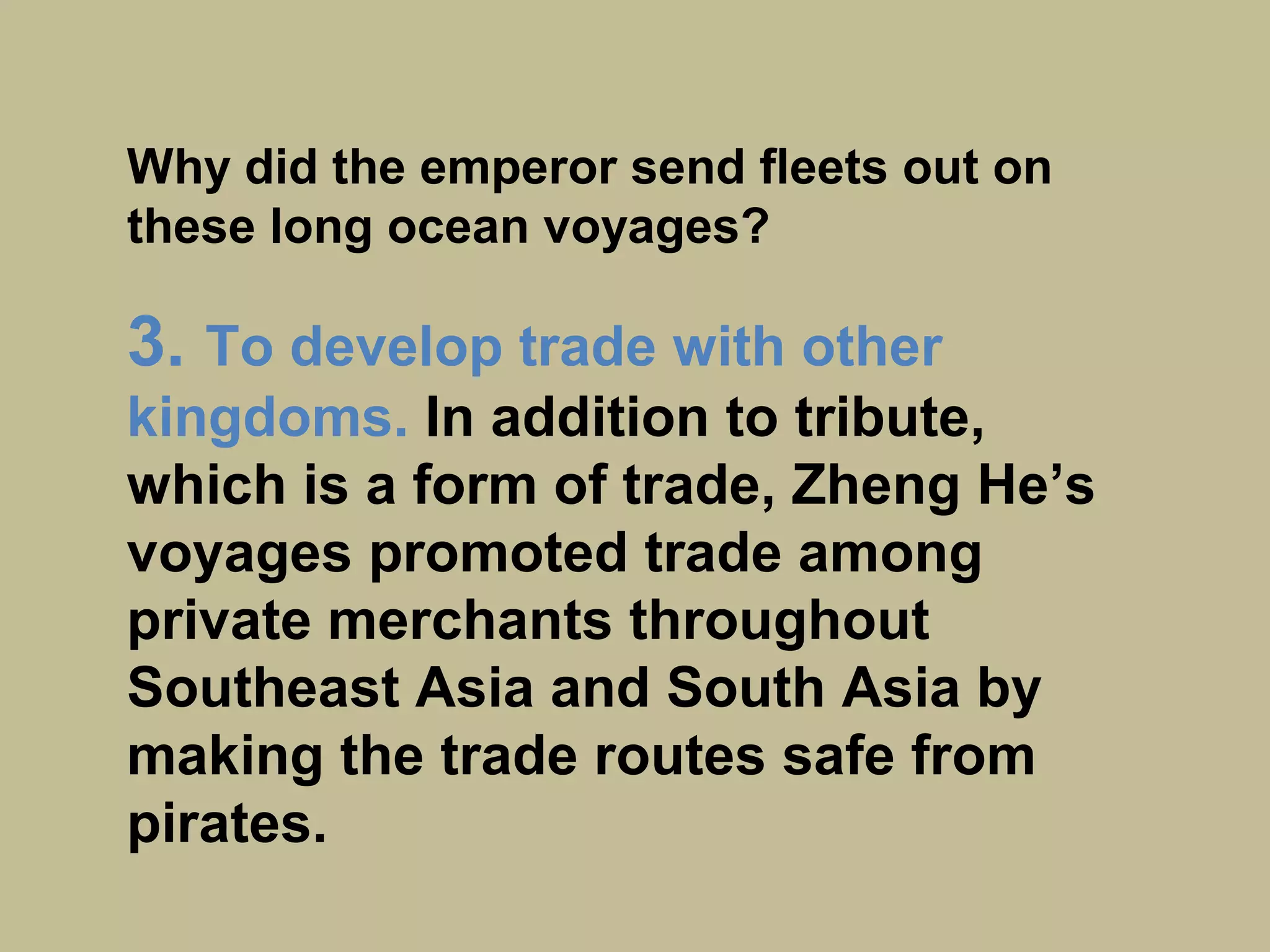 Why did the emperor send fleets out on
these long ocean voyages?
3. To develop trade with other
kingdoms.
In addition to tribute, which is a form
of trade, Zheng He’s voyages
promoted trade among private
merchants throughout Southeast Asia
and South Asia by making the trade
routes safe from pirates.
 