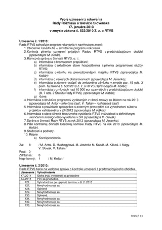 Výpis uznesení z rokovania
                          Rady Rozhlasu a televízie Slovenska
                                   17. januára 2013
                        v zmysle zákona č. 532/2010 Z. z. o RTVS


Uznesenie č. 1/2013:
Rada RTVS schvaľuje program rokovania v navrhnutom znení:
   1. Otvorenie zasadnutia – schválenie programu rokovania.
   2. Kontrola plnenia uznesení prijatých Radou RTVS v predchádzajúcom období
        (spravodajca M. Kollár).
   3. Rámcová správa o činnosti RTVS, o. i.:
            a) Informácia o hromadnom prepúšťaní;
            b) informácia o aktuálnom stave hospodárenia a plnenia programovej služby
                 RTVS;
            c) informácia o návrhu na prevod/prenájom majetku RTVS (spravodajca M.
                 Kollár);
            d) informácia o verejných obstarávaniach (spravodajca M. Jesenko);
            e) informácia o zámere vstúpiť do zmluvného záväzku v zmysle par. 15 ods. 3
                 písm. h) zákona č. 532/2010 Z. z. o RTVS (spravodajca M. Kollár);
            f) informácia o zmluvách nad 10 000 eur uzavretých v predchádzajúcom období
                 (čl. 7 ods. 2 Štatútu Rady RTVS) (spravodajca M. Kabát);
            g) rôzne.
   4. Informácia o štruktúre programov vyrábaných v rámci zmluvy so štátom na rok 2013
        (spravodajca M. Antol – televízna časť, V. Talian – rozhlasová časť)
   5. Informácia o pravidlách spolupráce s externým prostredím a o vyhodnotení súbehu
        projektov vyhláseného v júli 2012 (spravodajca M. Kákoš)
   6. Informácia o stave šírenia televízneho vysielania RTVS v súvislosti s definitívnym
        ukončením analógového vysielania v SR (spravodajca V. Slovák)
   7. Správa o činnosti Rady RTVS za rok 2012 (spravodajca M. Jesenko).
   8. Plán kontrolnej činnosti Dozornej komisie Rady RTVS na rok 2013 (spravodajca M.
        Kollár).
   9. Sťažnosti a podnety.
   10. Rôzne
            a) Korešpondencia.

Za:   8        / M. Antol, D. Hushegyiová, M. Jesenko M. Kabát, M. Kákoš, I. Nagy,
               V. Slovák, V. Talian /
Proti: 0
Zdržal sa:     0
Neprítomný:    1       / M. Kollár /

Uznesenie č. 2/2013:
Rada RTVS berie na vedomie správu o kontrole uznesení z predchádzajúceho obdobia.
 Uznesenie    Vyhodnotenie
 47./2011     Úloha trvá, vyhodnotí sa priebežne
 84./2011     Plní sa priebežne.
    121.      Vyhodnotí sa po uplynutí termínu – 8. 2. 2013
    127.      Nevyhodnocuje sa.
    128.      Splnené
    129.      Nevyhodnocuje sa.
    130.      Splnené.
    131.      Nevyhodnocuje sa.
    132.      Nevyhodnocuje sa.
    133.      Nevyhodnocuje sa.


                                                                                     Strana 1 z 5
 