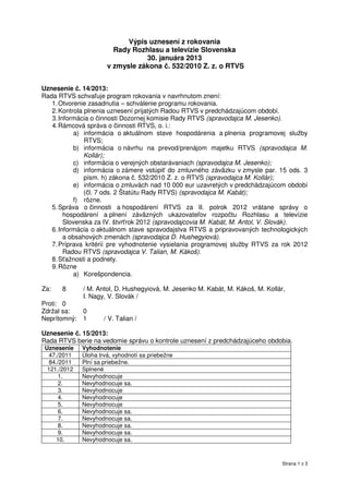 Výpis uznesení z rokovania
                         Rady Rozhlasu a televízie Slovenska
                                  30. januára 2013
                       v zmysle zákona č. 532/2010 Z. z. o RTVS


Uznesenie č. 14/2013:
Rada RTVS schvaľuje program rokovania v navrhnutom znení:
   1. Otvorenie zasadnutia – schválenie programu rokovania.
   2. Kontrola plnenia uznesení prijatých Radou RTVS v predchádzajúcom období.
   3. Informácia o činnosti Dozornej komisie Rady RTVS (spravodajca M. Jesenko).
   4. Rámcová správa o činnosti RTVS, o. i.:
            a) informácia o aktuálnom stave hospodárenia a plnenia programovej služby
               RTVS;
           b) informácia o návrhu na prevod/prenájom majetku RTVS (spravodajca M.
               Kollár);
           c) informácia o verejných obstarávaniach (spravodajca M. Jesenko);
           d) informácia o zámere vstúpiť do zmluvného záväzku v zmysle par. 15 ods. 3
               písm. h) zákona č. 532/2010 Z. z. o RTVS (spravodajca M. Kollár);
           e) informácia o zmluvách nad 10 000 eur uzavretých v predchádzajúcom období
               (čl. 7 ods. 2 Štatútu Rady RTVS) (spravodajca M. Kabát);
           f) rôzne.
   5. Správa o činnosti a hospodárení RTVS za II. polrok 2012 vrátane správy o
        hospodárení a plnení záväzných ukazovateľov rozpočtu Rozhlasu a televízie
        Slovenska za IV. štvrťrok 2012 (spravodajcovia M. Kabát, M. Antol, V. Slovák).
   6. Informácia o aktuálnom stave spravodajstva RTVS a pripravovaných technologických
        a obsahových zmenách (spravodajca D. Hushegyiová).
   7. Príprava kritérií pre vyhodnotenie vysielania programovej služby RTVS za rok 2012
        Radou RTVS (spravodajca V. Talian, M. Kákoš).
   8. Sťažnosti a podnety.
   9. Rôzne
           a) Korešpondencia.

Za:    8      / M. Antol, D. Hushegyiová, M. Jesenko M. Kabát, M. Kákoš, M. Kollár,
              I. Nagy, V. Slovák /
Proti: 0
Zdržal sa:    0
Neprítomný:   1       / V. Talian /

Uznesenie č. 15/2013:
Rada RTVS berie na vedomie správu o kontrole uznesení z predchádzajúceho obdobia.
 Uznesenie    Vyhodnotenie
   47./2011   Úloha trvá, vyhodnotí sa priebežne
   84./2011   Plní sa priebežne.
  121./2012   Splnené
       1.     Nevyhodnocuje
       2.     Nevyhodnocuje sa.
       3.     Nevyhodnocuje
       4.     Nevyhodnocuje
       5.     Nevyhodnocuje
       6.     Nevyhodnocuje sa.
       7.     Nevyhodnocuje sa.
       8.     Nevyhodnocuje sa.
       9.     Nevyhodnocuje sa.
      10.     Nevyhodnocuje sa.



                                                                                  Strana 1 z 3
 