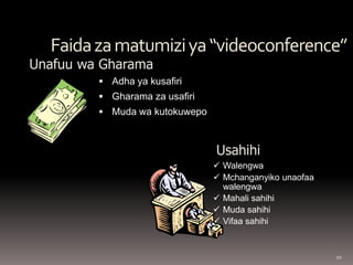 10 
Faida za matumizi ya “videoconference” 
 Adha ya kusafiri 
 Gharama za usafiri 
 Muda wa kutokuwepo 
Unafuu wa Gharama 
Usahihi 
 Walengwa 
 Mchanganyiko unaofaa 
walengwa 
 Mahali sahihi 
 Muda sahihi 
 Vifaa sahihi 
 