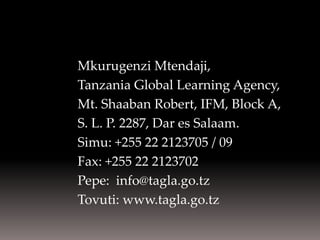 Mkurugenzi Mtendaji, 
Tanzania Global Learning Agency, 
Mt. Shaaban Robert, IFM, Block A, 
S. L. P. 2287, Dar es Salaam. 
Simu: +255 22 2123705 / 09 
Fax: +255 22 2123702 
Pepe: info@tagla.go.tz 
Tovuti: www.tagla.go.tz  
