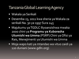 5 
Tanzania Global Learning Agency 
Wakala ya Serikali 
Desemba 23, 2011 kwa sheria ya Wakala za serikali Na. 30 ya 1997 Sura 245 
Majukumu ya TGDLC Iliyoanzishwa mwaka 2000 chini ya Programu ya Kuboresha Utumishi wa Umma (PSRP) Chini ya Ofisi ya Rais, Menejimenti ya Utumishi wa Umma 
Moja wapo kati ya mtandao wa vituo zaidi ya 120 duniani (www.gdln.org)  