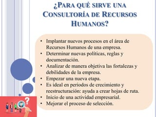 ¿PARA QUÉ SIRVE UNA
CONSULTORÍA DE RECURSOS
HUMANOS?
• Implantar nuevos procesos en el área de
Recursos Humanos de una empresa.
• Determinar nuevas políticas, reglas y
documentación.
• Analizar de manera objetiva las fortalezas y
debilidades de la empresa.
• Empezar una nueva etapa.
• Es ideal en periodos de crecimiento y
reestructuración: ayuda a crear hojas de ruta.
• Inicio de una actividad empresarial.
• Mejorar el proceso de selección.
 