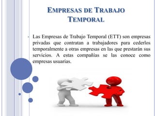EMPRESAS DE TRABAJO
TEMPORAL
• Las Empresas de Trabajo Temporal (ETT) son empresas
privadas que contratan a trabajadores para cederlos
temporalmente a otras empresas en las que prestarán sus
servicios. A estas compañías se las conoce como
empresas usuarias.
 
